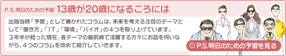 P.S.明日のための予習　13歳が20歳になるころには：出版当時「予習」として書かれたコラムは、未来を考える注目のテーマとして「働き方」「IT」「環境」「バイオ」の4つを取り上げています。3年半が経った現在、各テーマの最前線で活躍する方々にお話を伺いながら、4つのコラムを改めて紹介していきます。