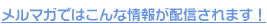 メルマガではこんな情報が配信されます！