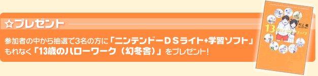 プレゼント：参加者の中から抽選で3名の方に「ニンテンドーＤＳライト+学習ソフト」もれなく「13歳のハローワーク（幻冬舎）」をプレゼント！