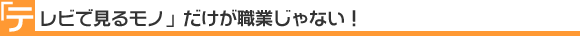「テレビで見るモノ」だけが職業じゃない！
